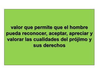valor que permite que el hombre
pueda reconocer, aceptar, apreciar y
valorar las cualidades del prójimo y
            sus derechos
 