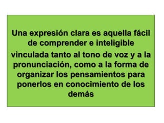 Una expresión clara es aquella fácil
     de comprender e inteligible
vinculada tanto al tono de voz y a la
pronunciación, como a la forma de
  organizar los pensamientos para
  ponerlos en conocimiento de los
               demás
 