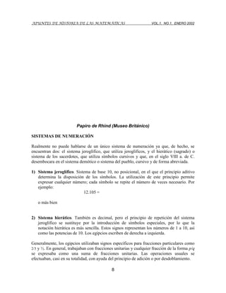 APUNTES DE HISTORIA DE LAS MATEMÁTICAS VOL.1, NO.1, ENERO 2002
8
Papiro de Rhind (Museo Británico)
SISTEMAS DE NUMERACIÓN
Realmente no puede hablarse de un único sistema de numeración ya que, de hecho, se
encuentran dos: el sistema jeroglífico, que utiliza jeroglíficos, y el hierático (sagrado) o
sistema de los sacerdotes, que utiliza símbolos cursivos y que, en el siglo VIII a. de C.
desembocara en el sistema demótico o sistema del pueblo, cursivo y de forma abreviada.
1) Sistema jeroglífico. Sistema de base 10, no posicional, en el que el principio aditivo
determina la disposición de los símbolos. La utilización de este principio permite
expresar cualquier número; cada símbolo se repite el número de veces necesario. Por
ejemplo:
12.105 =
o más bien
2) Sistema hierático. También es decimal, pero el principio de repetición del sistema
jeroglífico se sustituye por la introducción de símbolos especiales, por lo que la
notación hierática es más sencilla. Estos signos representan los números de 1 a 10, así
como las potencias de 10. Los egipcios escriben de derecha a izquierda.
Generalmente, los egipcios utilizaban signos específicos para fracciones particulares como
2/3 y ½. En general, trabajaban con fracciones unitarias y cualquier fracción de la forma p/q
se expresaba como una suma de fracciones unitarias. Las operaciones usuales se
efectuaban, casi en su totalidad, con ayuda del principio de adición o por desdoblamiento.
 