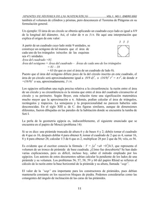 APUNTES DE HISTORIA DE LAS MATEMÁTICAS VOL.1, NO.1, ENERO 2002
11
también el volumen de cilindros y prismas, pero desconocen el Teorema de Pitágoras en su
formulación general.
Un ejemplo: El área de un círculo se obtenía aplicando un cuadrado cuyo lado es igual a 8/9
de la longitud del diámetro. Así, el valor de es 31/6. He aquí una interpretación que
explica el origen de este valor:
3 3 3
A partir de un cuadrado cuyo lado mide 9 unidades, se
construye un octágono de tal manera que el área de
cada uno de los triángulos isósceles de las esquinas
sea 4½ unidades.
Área del cuadrado =81.
Área del octágono = Área del cuadrado – Áreas de cada uno de los triángulos
= 81 – 18
= 63 (lo que es casi el área de un cuadrado de lado 8).
Puesto que el área del octágono difiere poco de la del círculo inscrito en este cuadrado, el
área de un círculo será aproximadamente igual a (8/9 d)2
, o (16/9)2
r2
= r2
, de donde
=(16/9)2
o sea, aproximadamente, 3 1/6.
Los egipcios utilizaban una regla precisa relativa a la circunferencia: la razón entre el área
de un círculo y su circunferencia es la misma que entre el área del cuadrado circunscrito al
círculo y su perímetro. Según Boyer, esta relación tiene una significación matemática
mucho mayor que la aproximación a . Además, podían calcular el área de triángulos,
rectángulos y trapecios. La semejanza y la proporcionalidad no parecen haberles sido
desconocidas. En el siglo XIII a. de C. dos figuras similares, aunque de dimensiones
diferentes, fueron dibujadas en las paredes de la habitación donde se encuentra la tumba de
Seti I.
La perla de la geometría egipcia es, indiscutiblemente, el siguiente enunciado que se
encuentra en el papiro de Moscú (problema 14):
Si se os dice: una pirámide truncada de altura 6 y de bases 4 y 2; debéis tomar el cuadrado
de 4 que es 16, después doblar 4 para obtener 8, tomar el cuadrado de 2 que es 4, sumar 16,
8 y 4 para obtener 28; calcular 1/3 de 6 que es 2, multiplicar 28 por 2 que da 56; véis, es 56.
Es evidente que el escritor conocía la fórmula : V = [a2
+ab +b2
]h/3, que representa el
volumen de un tronco de pirámide de base cuadrada. ¿Cómo fue descubierta? Se han dado
varias explicaciones, pero es difícil, incluso hoy, saber el método empleado por los
egipcios. Los autores de estos documentos sabían calcular la pendiente de los lados de una
pirámide y su volumen. Los problemas 56, 57, 58, 59 y 60 del papiro Rhind se refieren al
cálculo de la razón entre la base horizontal de la pirámide y su altura, llamada “seqt”.
El valor de la “seqt” era importante para los constructores de pirámides, pues debían
mantenerla constante en los sucesivos bloques de piedra. Podemos considerarlas como las
cotangentes del ángulo de inclinación de las caras de las pirámides.
 