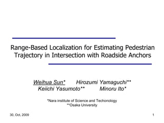 30, Oct, 2009 1 Range-Based Localization for Estimating Pedestrian Trajectory in Intersection with Roadside Anchors Weihua Sun*　　Hirozumi Yamaguchi** Keiichi Yasumoto**          Minoru Ito* *Nara institute of Science and Techonology **Osaka University 
