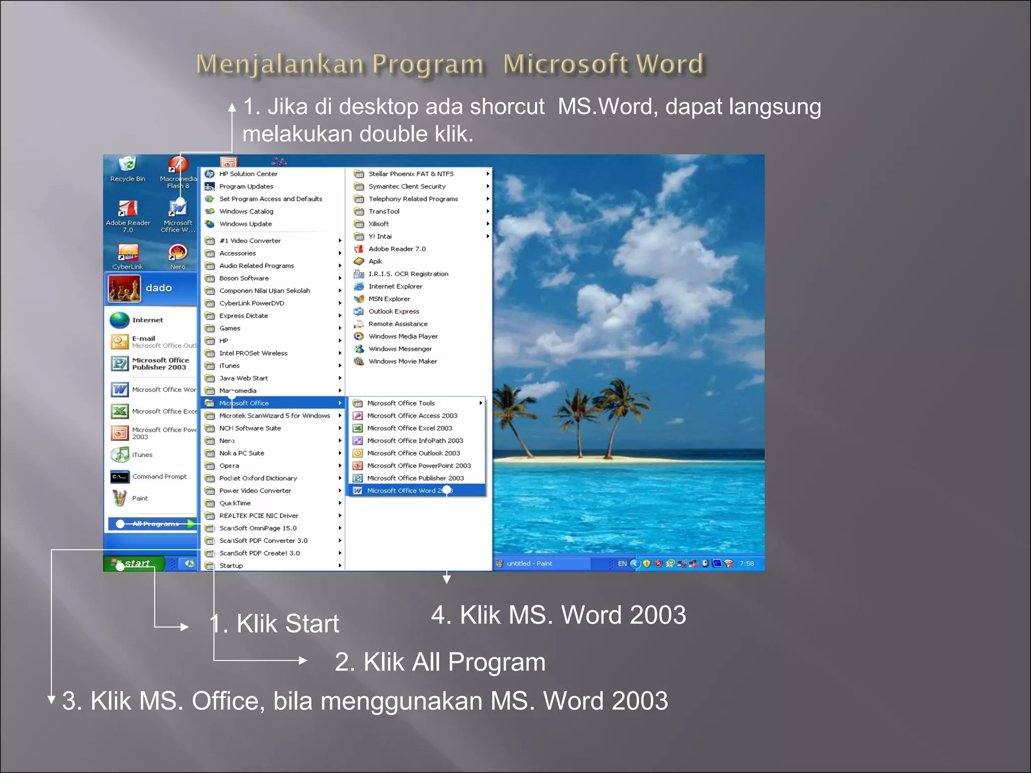 1. Jika di desktop ada shorcut MS.Word, dapat langsung
               melakukan double klik.




            1. Klik Start        4. Klik MS. Word 2003
                        2. Klik All Program
3. Klik MS. Office, bila menggunakan MS. Word 2003
 