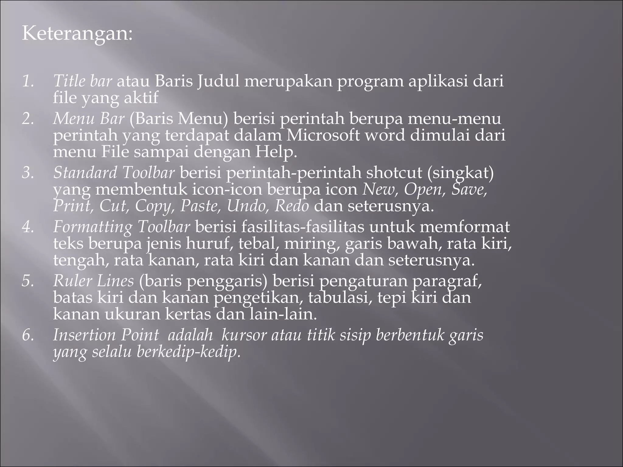 Keterangan:

1.   Title bar atau Baris Judul merupakan program aplikasi dari
     file yang aktif
2.   Menu Bar (Baris Menu) berisi perintah berupa menu-menu
     perintah yang terdapat dalam Microsoft word dimulai dari
     menu File sampai dengan Help.
3.   Standard Toolbar berisi perintah-perintah shotcut (singkat)
     yang membentuk icon-icon berupa icon New, Open, Save,
     Print, Cut, Copy, Paste, Undo, Redo dan seterusnya.
4.   Formatting Toolbar berisi fasilitas-fasilitas untuk memformat
     teks berupa jenis huruf, tebal, miring, garis bawah, rata kiri,
     tengah, rata kanan, rata kiri dan kanan dan seterusnya.
5.   Ruler Lines (baris penggaris) berisi pengaturan paragraf,
     batas kiri dan kanan pengetikan, tabulasi, tepi kiri dan
     kanan ukuran kertas dan lain-lain.
6.   Insertion Point adalah kursor atau titik sisip berbentuk garis
     yang selalu berkedip-kedip.
 