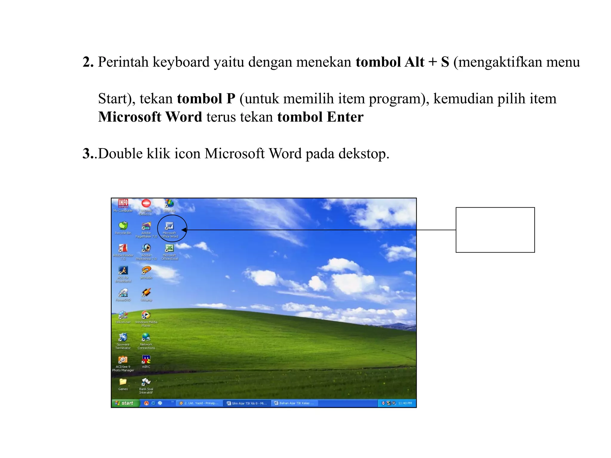 2. Perintah keyboard yaitu dengan menekan tombol Alt + S (mengaktifkan menu

  Start), tekan tombol P (untuk memilih item program), kemudian pilih item
  Microsoft Word terus tekan tombol Enter

3..Double klik icon Microsoft Word pada dekstop.



                                                             Double klik

                                                            Pada Icon ini
 