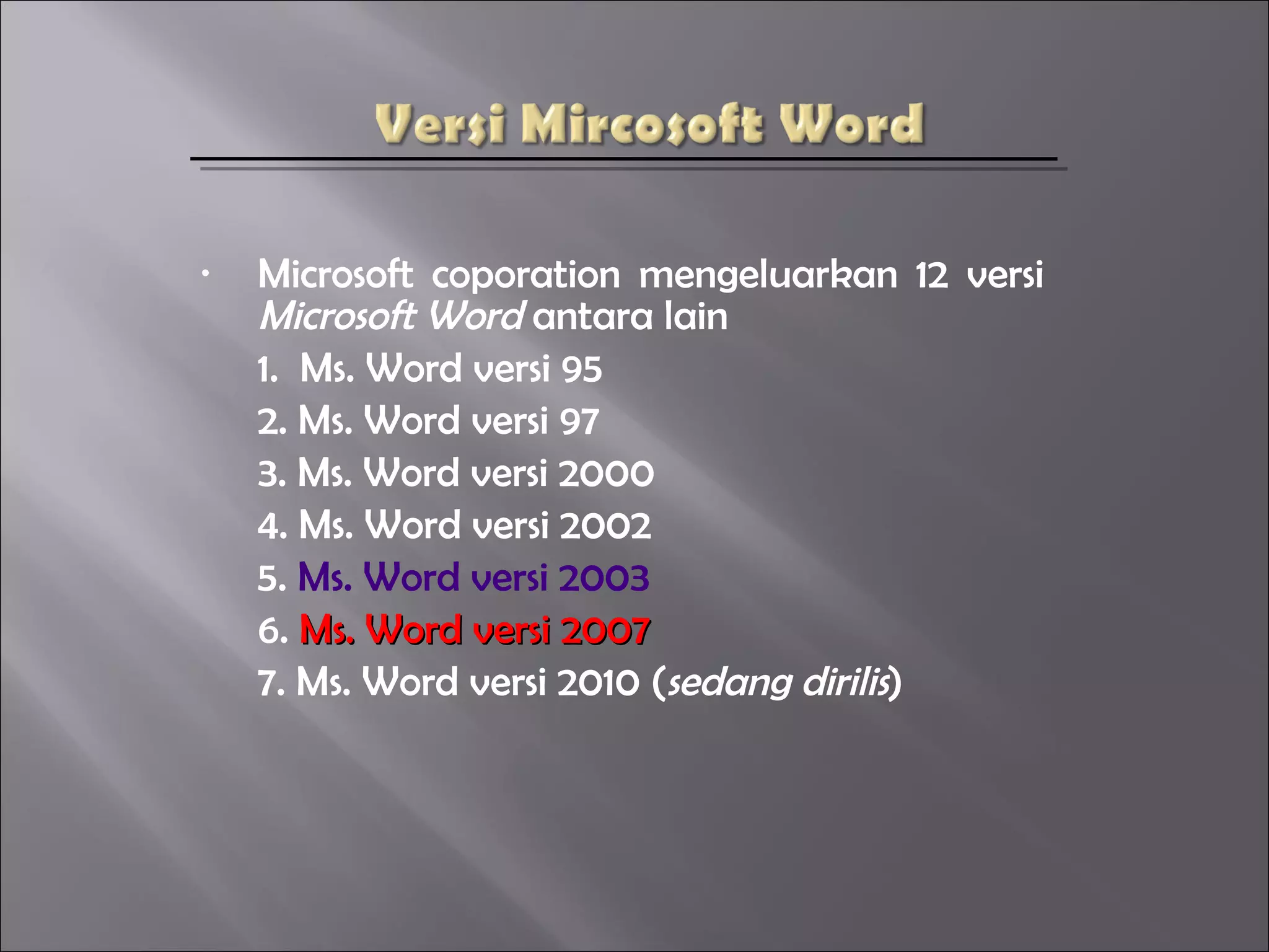 •   Microsoft coporation mengeluarkan 12 versi
    Microsoft Word antara lain
    1. Ms. Word versi 95
    2. Ms. Word versi 97
    3. Ms. Word versi 2000
    4. Ms. Word versi 2002
    5. Ms. Word versi 2003
    6. Ms. Word versi 2007
    7. Ms. Word versi 2010 (sedang dirilis)
 