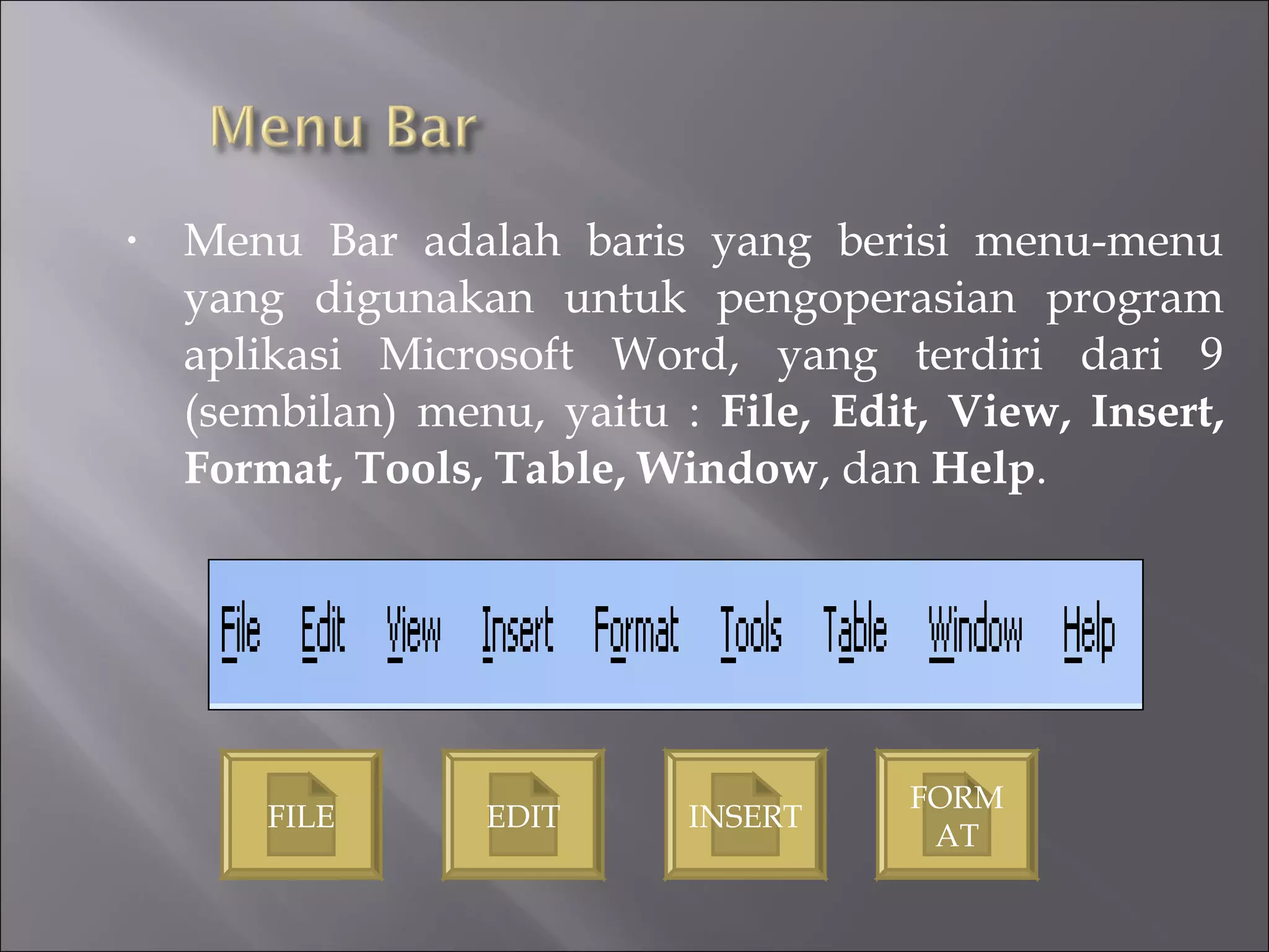 •   Menu Bar adalah baris yang berisi menu-menu
    yang digunakan untuk pengoperasian program
    aplikasi Microsoft Word, yang terdiri dari 9
    (sembilan) menu, yaitu : File, Edit, View, Insert,
    Format, Tools, Table, Window, dan Help.




                                      FORM
        FILE      EDIT      INSERT
                                       AT
 