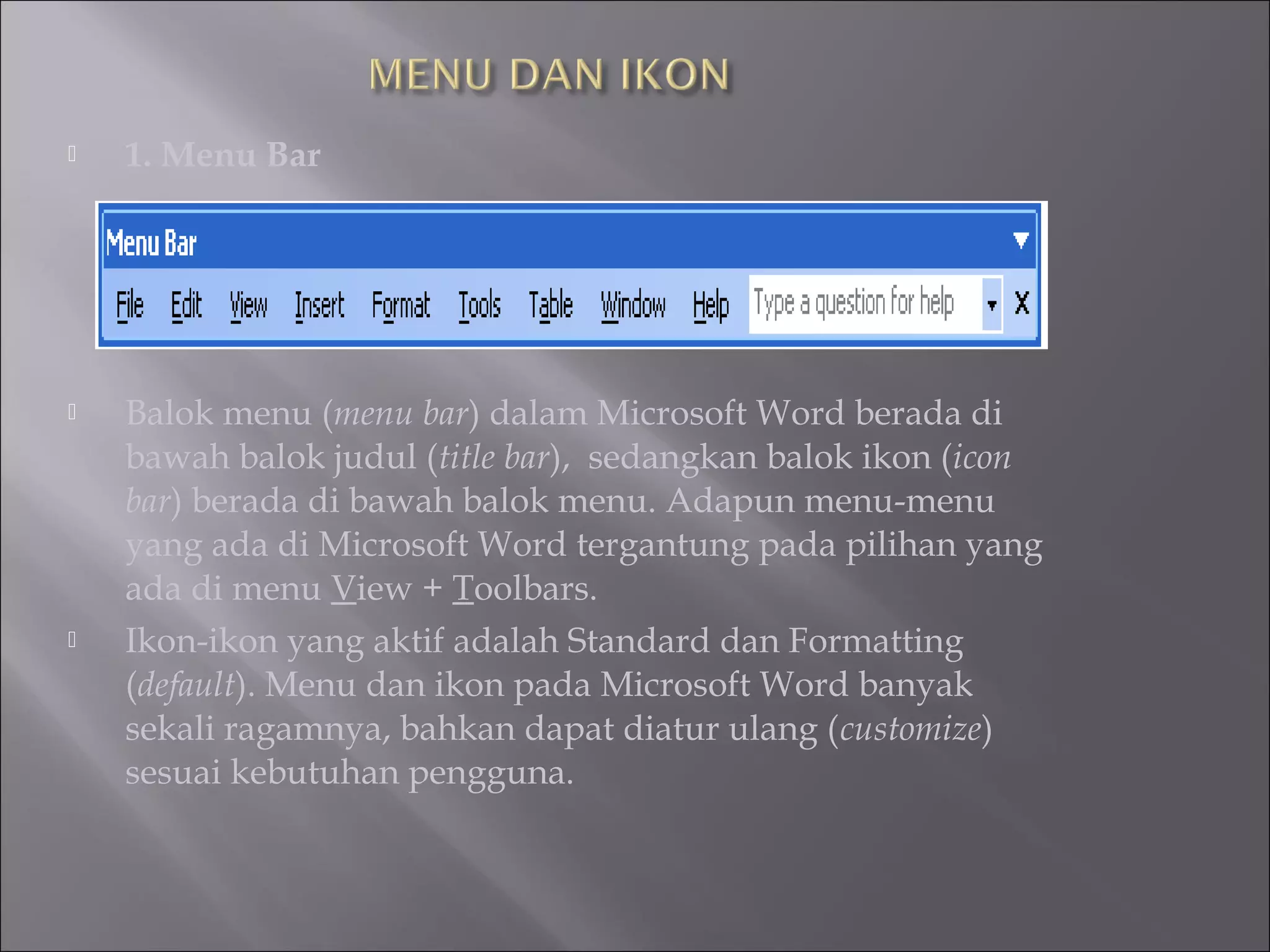    1. Menu Bar




   Balok menu (menu bar) dalam Microsoft Word berada di
    bawah balok judul (title bar), sedangkan balok ikon (icon
    bar) berada di bawah balok menu. Adapun menu-menu
    yang ada di Microsoft Word tergantung pada pilihan yang
    ada di menu View + Toolbars.
   Ikon-ikon yang aktif adalah Standard dan Formatting
    (default). Menu dan ikon pada Microsoft Word banyak
    sekali ragamnya, bahkan dapat diatur ulang (customize)
    sesuai kebutuhan pengguna.
 