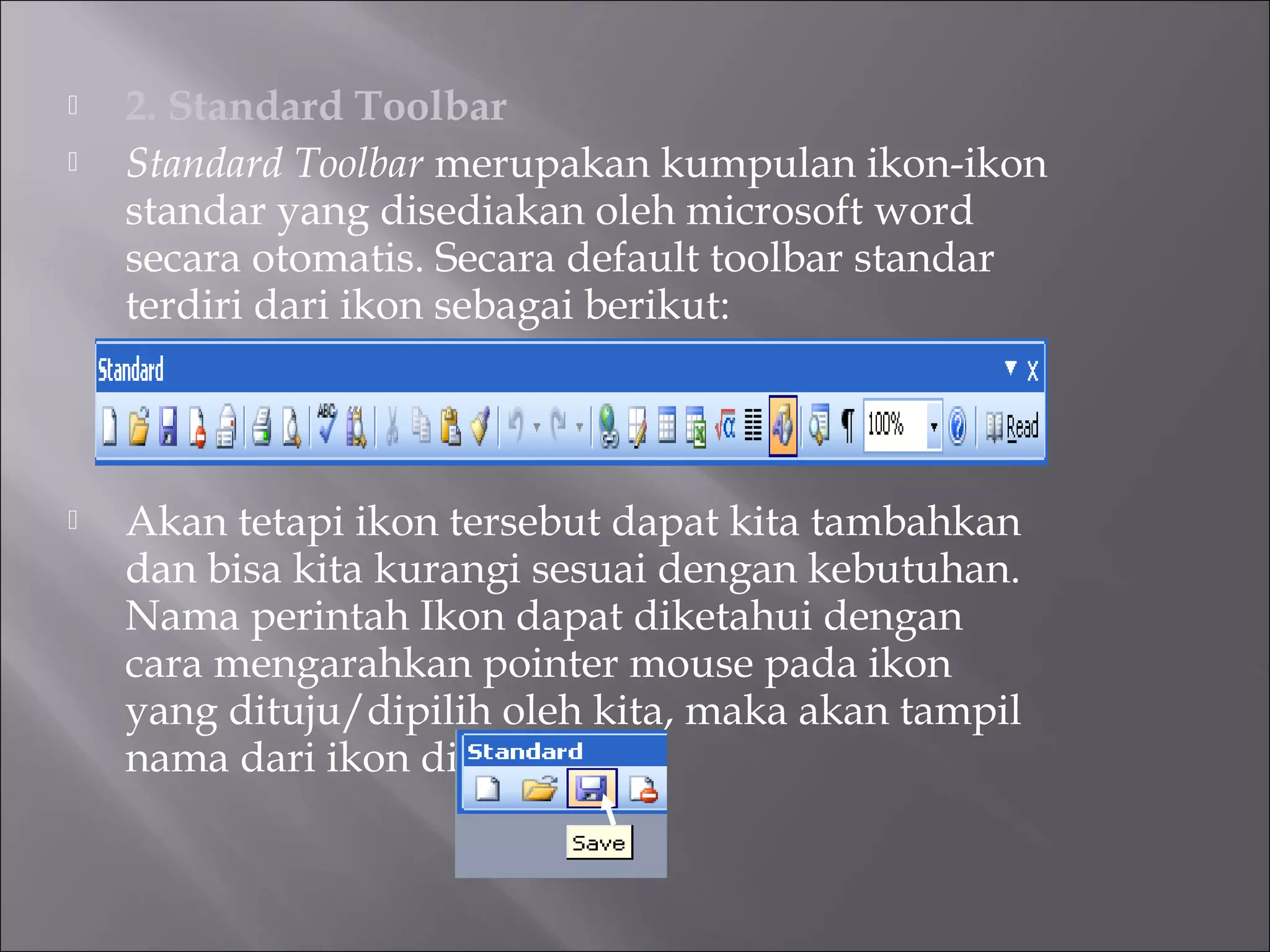    2. Standard Toolbar
   Standard Toolbar merupakan kumpulan ikon-ikon
    standar yang disediakan oleh microsoft word
    secara otomatis. Secara default toolbar standar
    terdiri dari ikon sebagai berikut:



   Akan tetapi ikon tersebut dapat kita tambahkan
    dan bisa kita kurangi sesuai dengan kebutuhan.
    Nama perintah Ikon dapat diketahui dengan
    cara mengarahkan pointer mouse pada ikon
    yang dituju/dipilih oleh kita, maka akan tampil
    nama dari ikon dipilih.
 
