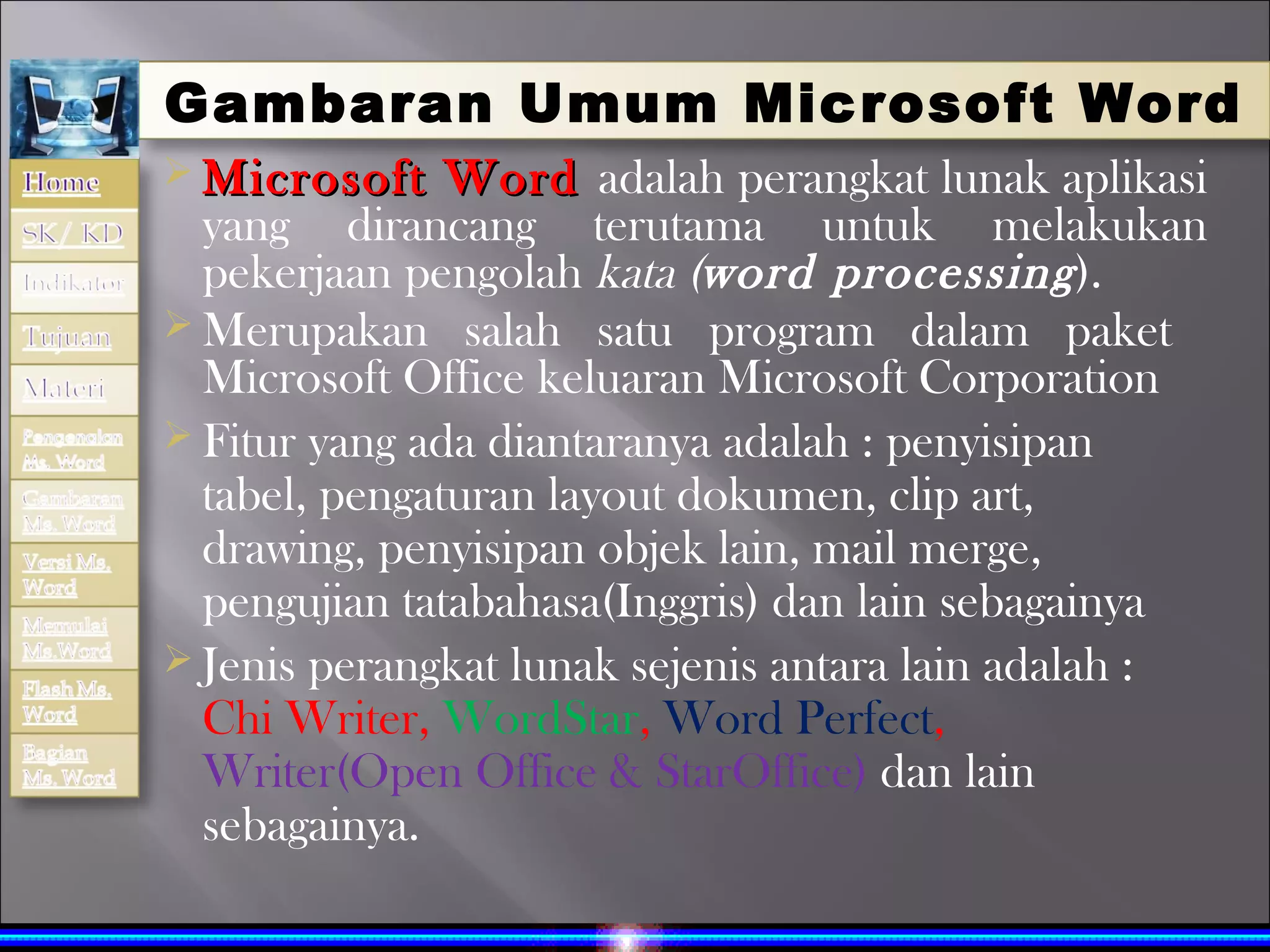 Gambaran Umum Mic rosoft Word
 Microsoft    Word adalah perangkat lunak aplikasi
  yang dirancang terutama untuk melakukan
  pekerjaan pengolah kata (word processing ).
 Merupakan salah satu program dalam paket
  Microsoft Office keluaran Microsoft Corporation
 Fitur yang ada diantaranya adalah : penyisipan
  tabel, pengaturan layout dokumen, clip art,
  drawing, penyisipan objek lain, mail merge,
  pengujian tatabahasa(Inggris) dan lain sebagainya
 Jenis perangkat lunak sejenis antara lain adalah :
  Chi Writer, WordStar, Word Perfect,
  Writer(Open Office & StarOffice) dan lain
  sebagainya.
 