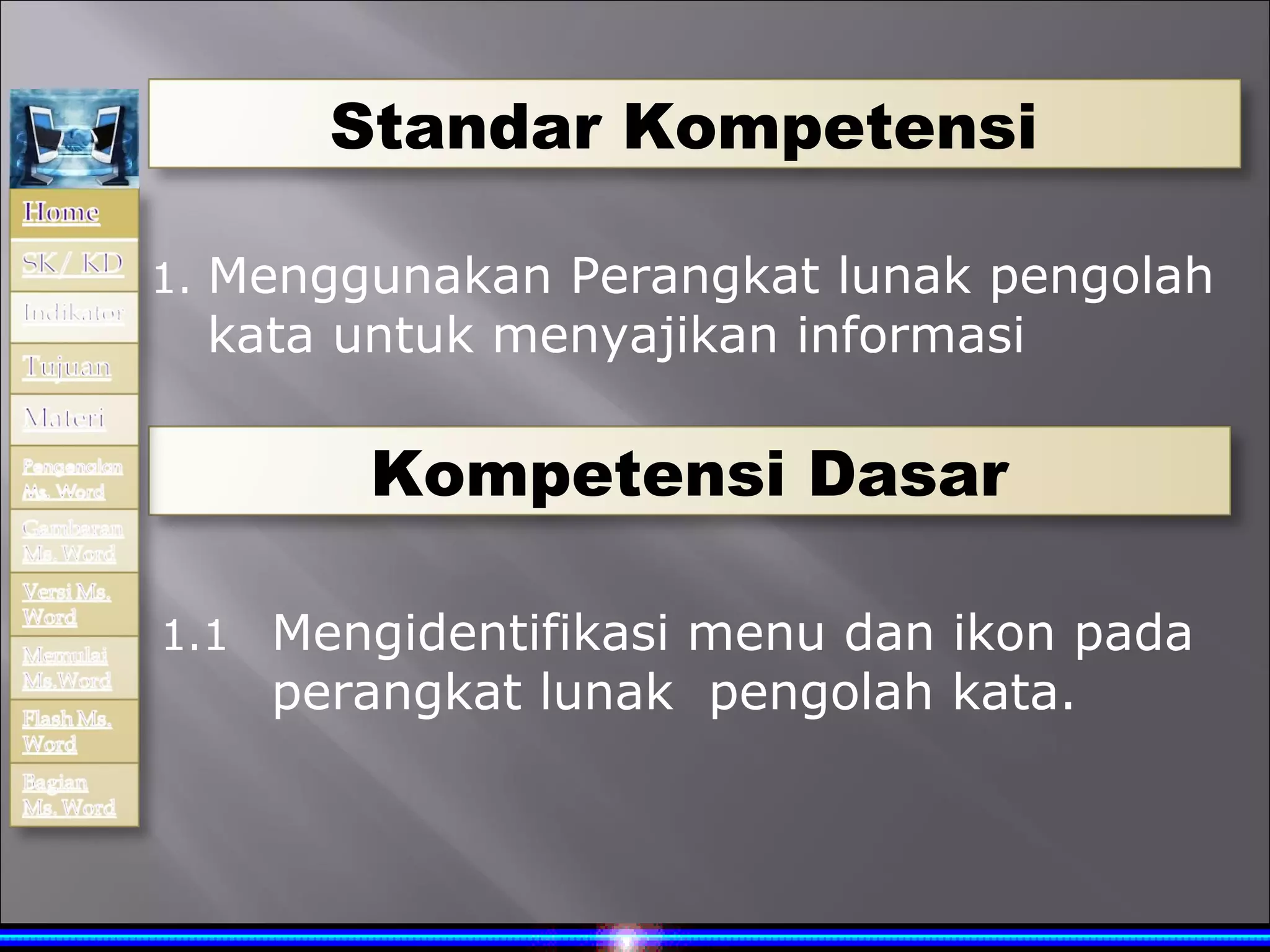 Standar Kompetensi

1. Menggunakan Perangkat lunak pengolah
  kata untuk menyajikan informasi

        Kompetensi Dasar

1.1 Mengidentifikasi menu dan ikon pada
    perangkat lunak pengolah kata.
 