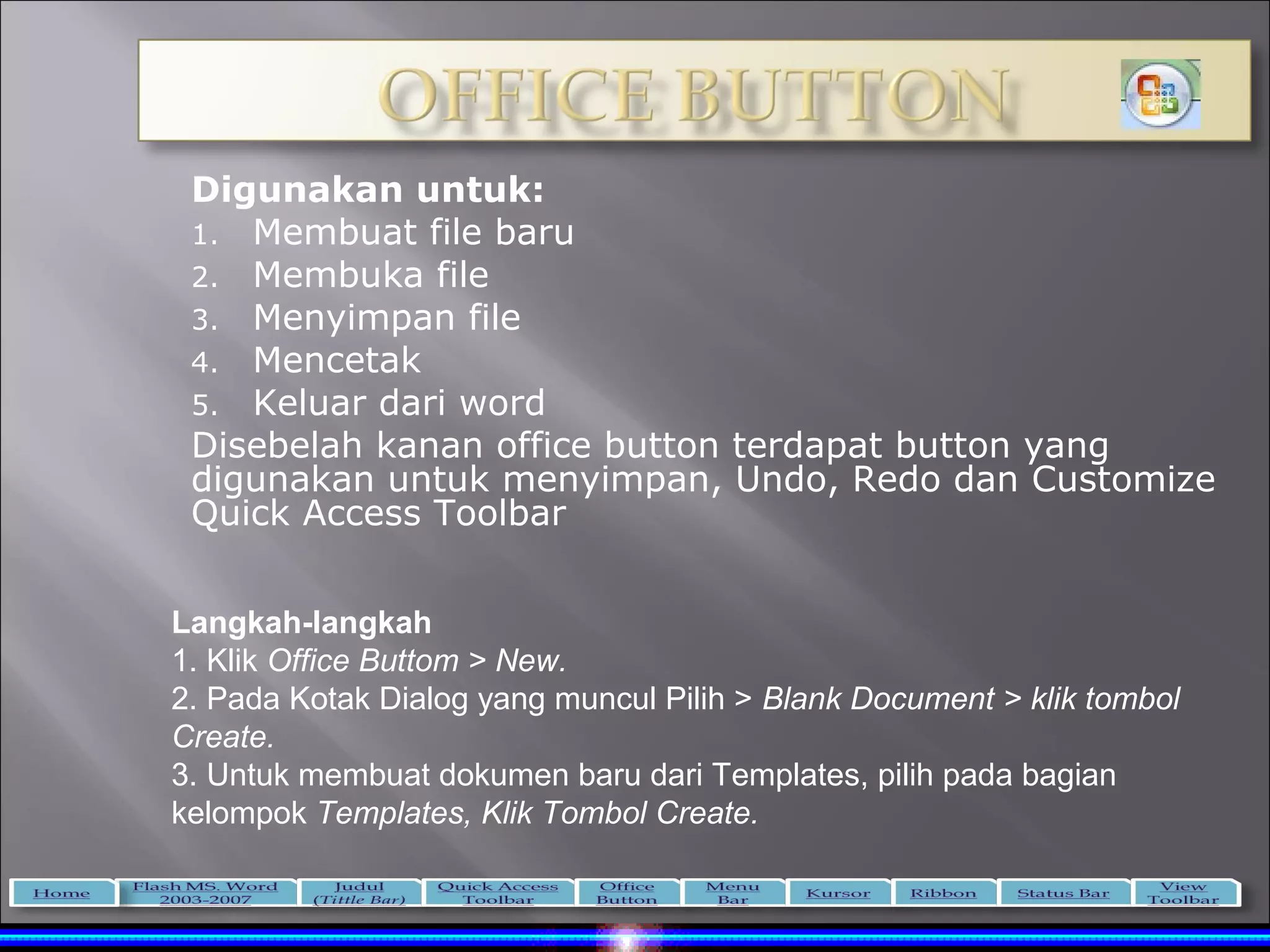 Digunakan untuk:
 1. Membuat file baru
 2. Membuka file
 3. Menyimpan file
 4. Mencetak
 5. Keluar dari word
 Disebelah kanan office button terdapat button yang
 digunakan untuk menyimpan, Undo, Redo dan Customize
 Quick Access Toolbar


Langkah-langkah
1. Klik Office Buttom > New.
2. Pada Kotak Dialog yang muncul Pilih > Blank Document > klik tombol
Create.
3. Untuk membuat dokumen baru dari Templates, pilih pada bagian
kelompok Templates, Klik Tombol Create.
 