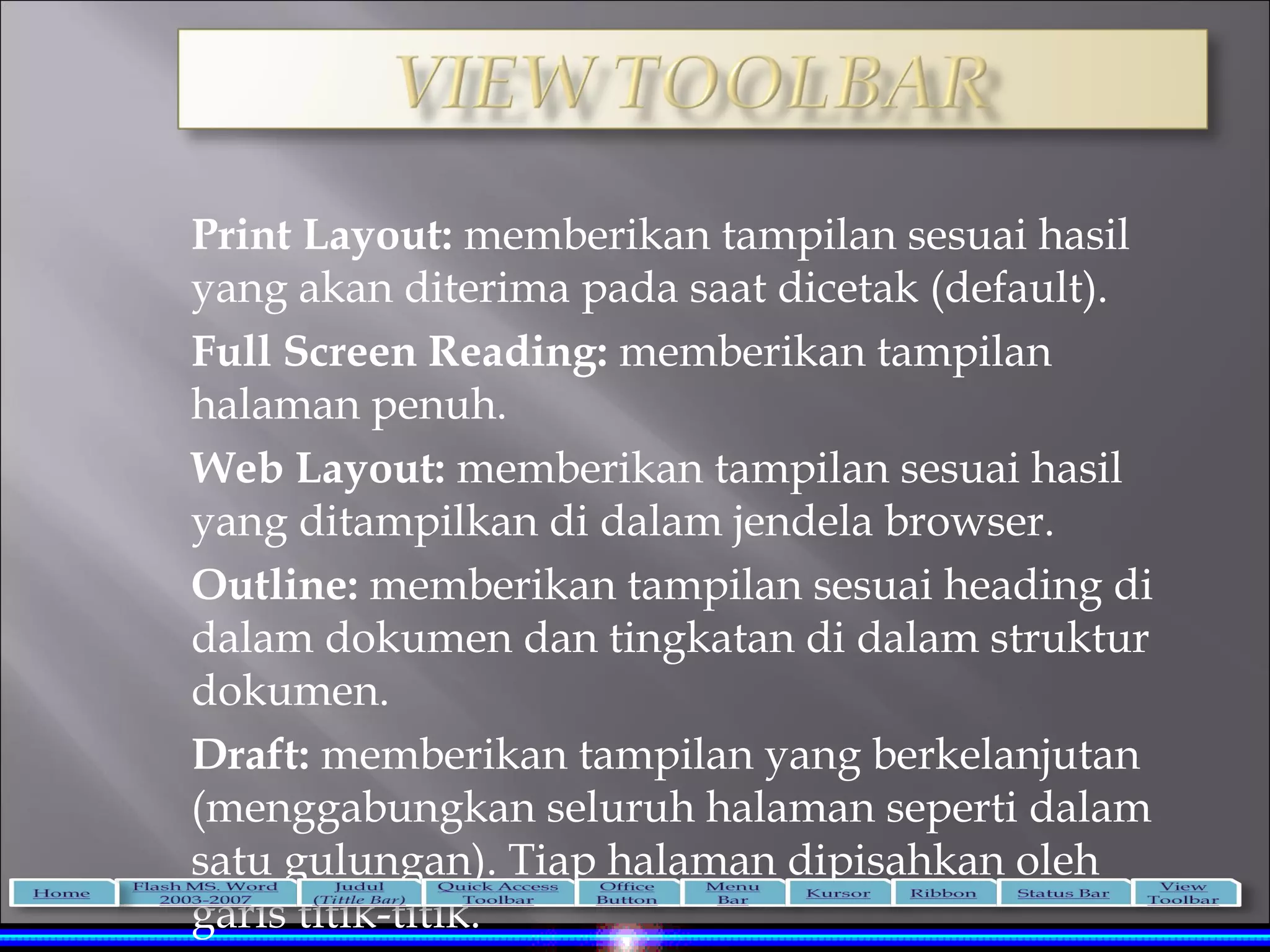 Print Layout: memberikan tampilan sesuai hasil
yang akan diterima pada saat dicetak (default).
Full Screen Reading: memberikan tampilan
halaman penuh.
Web Layout: memberikan tampilan sesuai hasil
yang ditampilkan di dalam jendela browser.
Outline: memberikan tampilan sesuai heading di
dalam dokumen dan tingkatan di dalam struktur
dokumen.
Draft: memberikan tampilan yang berkelanjutan
(menggabungkan seluruh halaman seperti dalam
satu gulungan). Tiap halaman dipisahkan oleh
garis titik-titik.
 