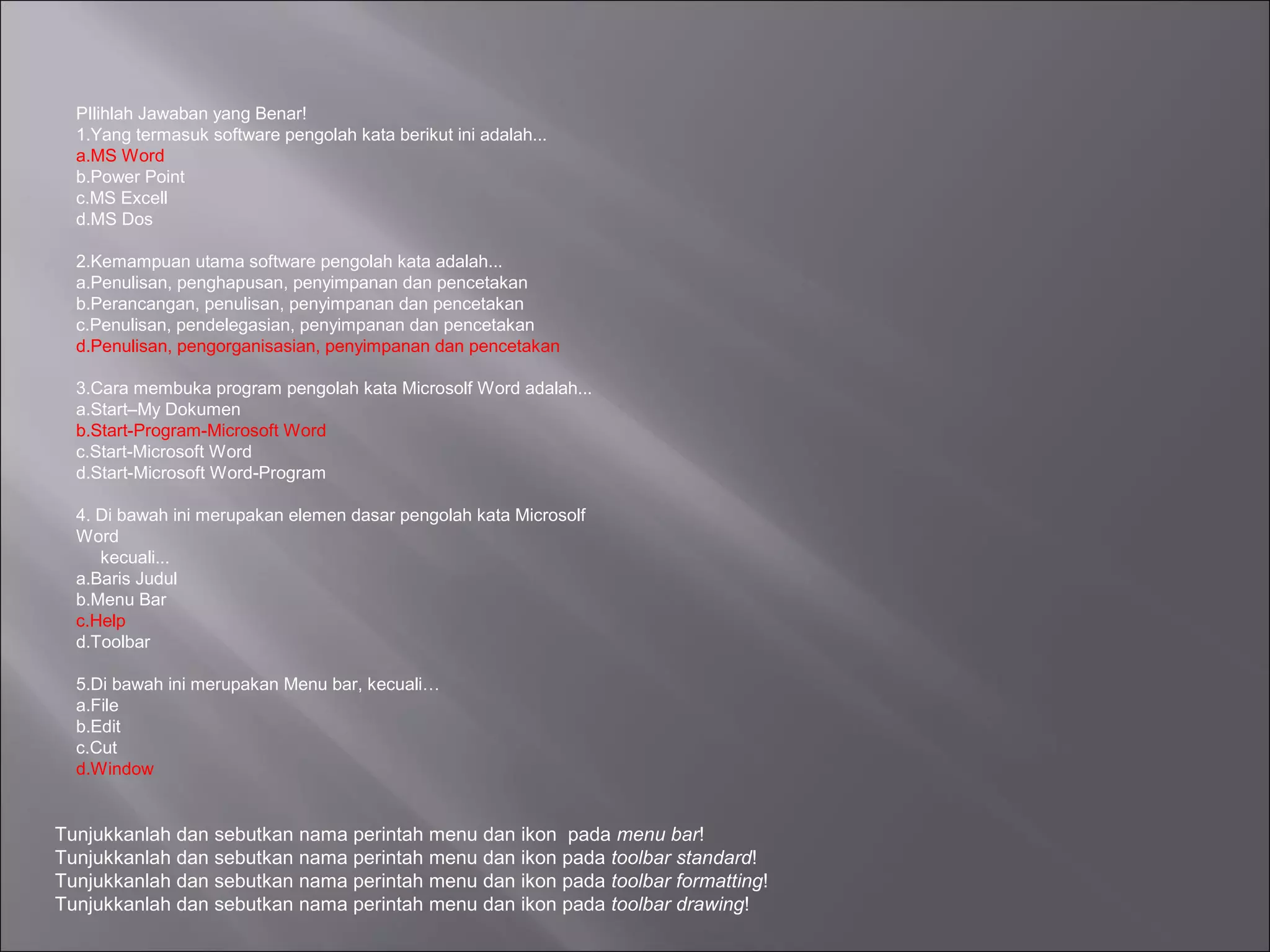 PIlihlah Jawaban yang Benar!
  1.Yang termasuk software pengolah kata berikut ini adalah...
  a.MS Word
  b.Power Point
  c.MS Excell
  d.MS Dos

  2.Kemampuan utama software pengolah kata adalah...
  a.Penulisan, penghapusan, penyimpanan dan pencetakan
  b.Perancangan, penulisan, penyimpanan dan pencetakan
  c.Penulisan, pendelegasian, penyimpanan dan pencetakan
  d.Penulisan, pengorganisasian, penyimpanan dan pencetakan

  3.Cara membuka program pengolah kata Microsolf Word adalah...
  a.Start–My Dokumen
  b.Start-Program-Microsoft Word
  c.Start-Microsoft Word
  d.Start-Microsoft Word-Program

  4. Di bawah ini merupakan elemen dasar pengolah kata Microsolf
  Word
     kecuali...
  a.Baris Judul
  b.Menu Bar
  c.Help
  d.Toolbar

  5.Di bawah ini merupakan Menu bar, kecuali…
  a.File
  b.Edit
  c.Cut
  d.Window


Tunjukkanlah dan sebutkan nama perintah menu dan ikon pada menu bar!
Tunjukkanlah dan sebutkan nama perintah menu dan ikon pada toolbar standard!
Tunjukkanlah dan sebutkan nama perintah menu dan ikon pada toolbar formatting!
Tunjukkanlah dan sebutkan nama perintah menu dan ikon pada toolbar drawing!
 