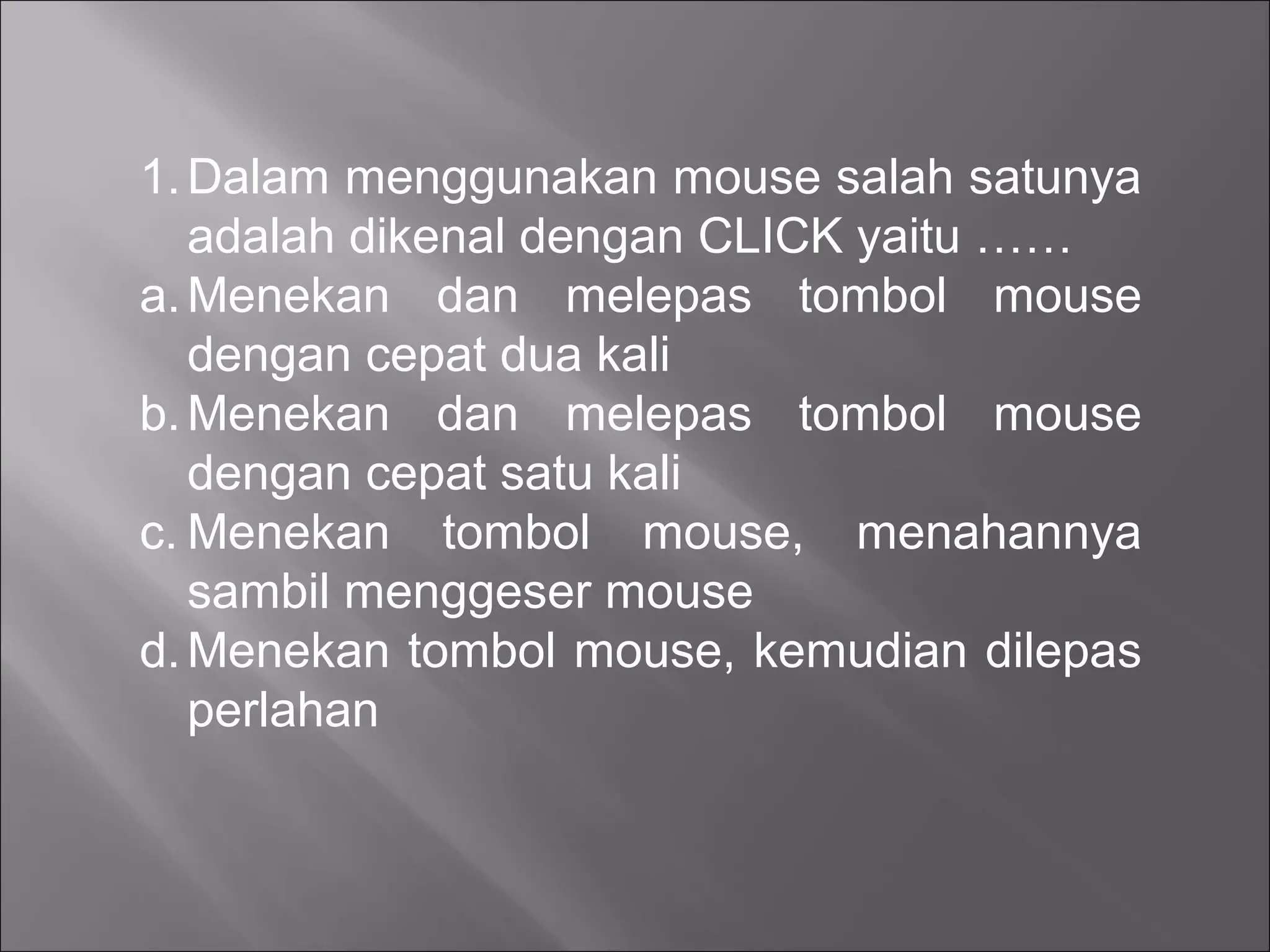 1. Dalam menggunakan mouse salah satunya
   adalah dikenal dengan CLICK yaitu ……
a. Menekan dan melepas tombol mouse
   dengan cepat dua kali
b. Menekan dan melepas tombol mouse
   dengan cepat satu kali
c. Menekan tombol mouse, menahannya
   sambil menggeser mouse
d. Menekan tombol mouse, kemudian dilepas
   perlahan
 