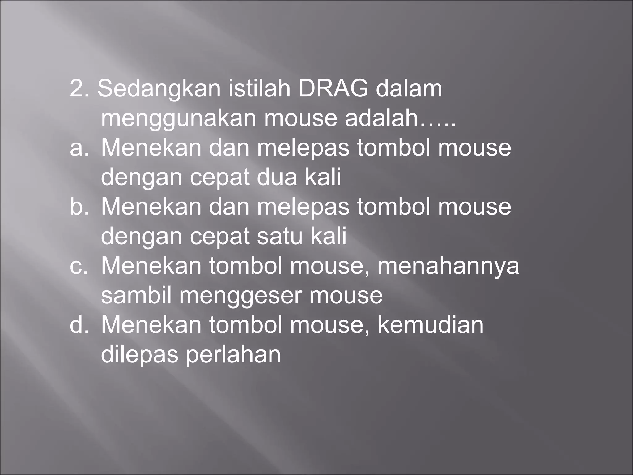 2. Sedangkan istilah DRAG dalam
   menggunakan mouse adalah…..
a. Menekan dan melepas tombol mouse
   dengan cepat dua kali
b. Menekan dan melepas tombol mouse
   dengan cepat satu kali
c. Menekan tombol mouse, menahannya
   sambil menggeser mouse
d. Menekan tombol mouse, kemudian
   dilepas perlahan
 