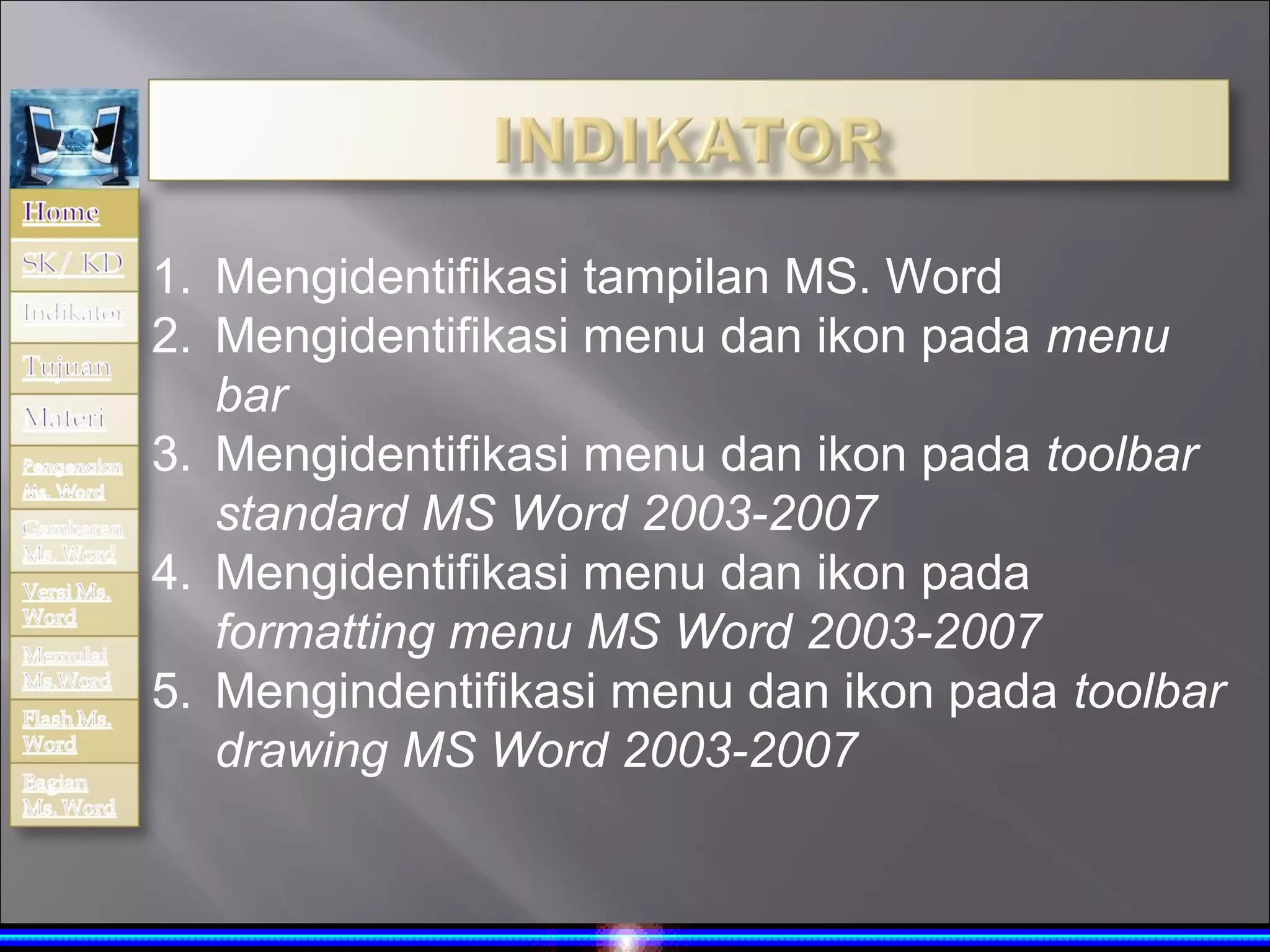 1. Mengidentifikasi tampilan MS. Word
2. Mengidentifikasi menu dan ikon pada menu
   bar
3. Mengidentifikasi menu dan ikon pada toolbar
   standard MS Word 2003-2007
4. Mengidentifikasi menu dan ikon pada
   formatting menu MS Word 2003-2007
5. Mengindentifikasi menu dan ikon pada toolbar
   drawing MS Word 2003-2007
 
