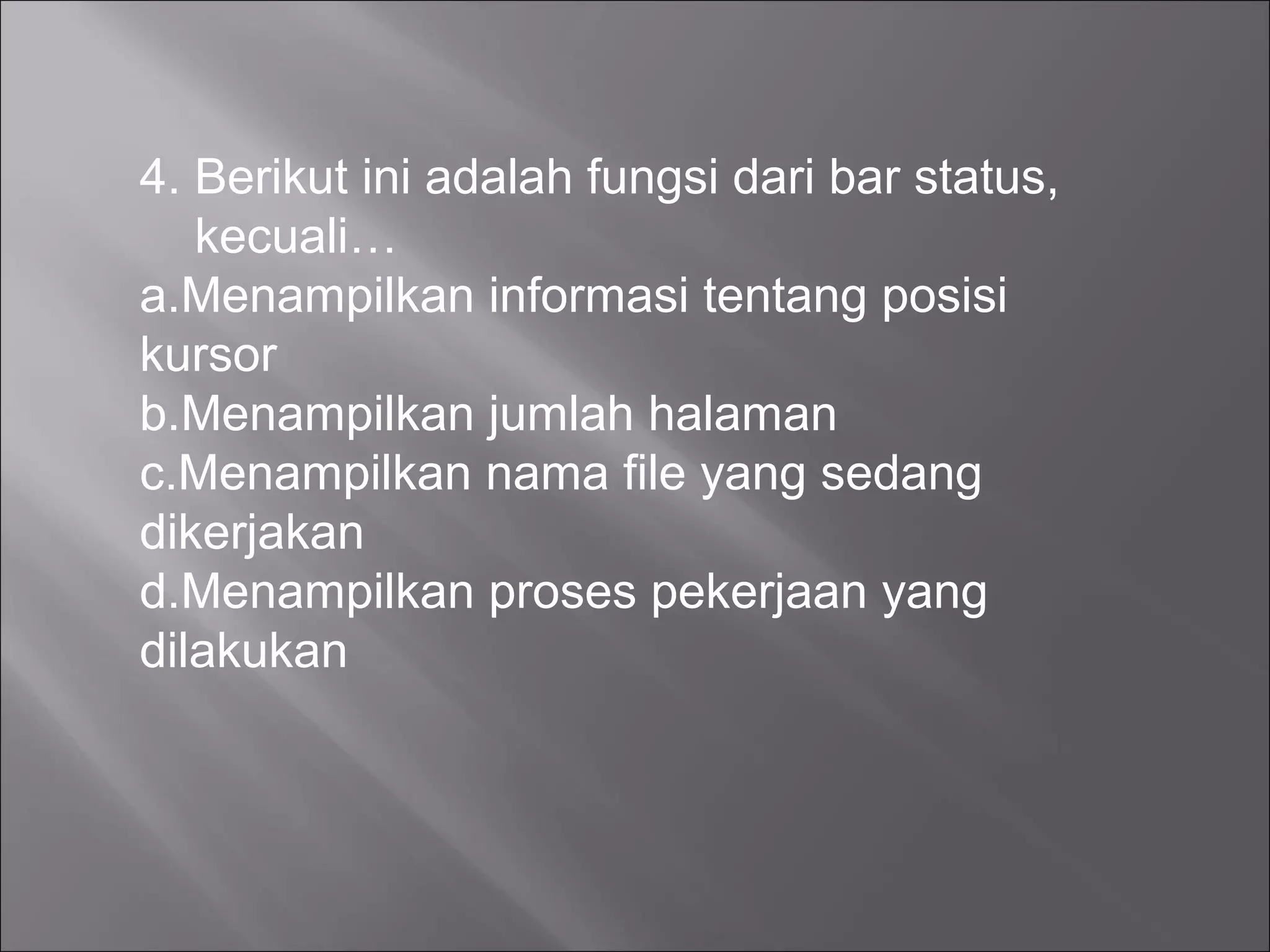 4. Berikut ini adalah fungsi dari bar status,
   kecuali…
a.Menampilkan informasi tentang posisi
kursor
b.Menampilkan jumlah halaman
c.Menampilkan nama file yang sedang
dikerjakan
d.Menampilkan proses pekerjaan yang
dilakukan
 