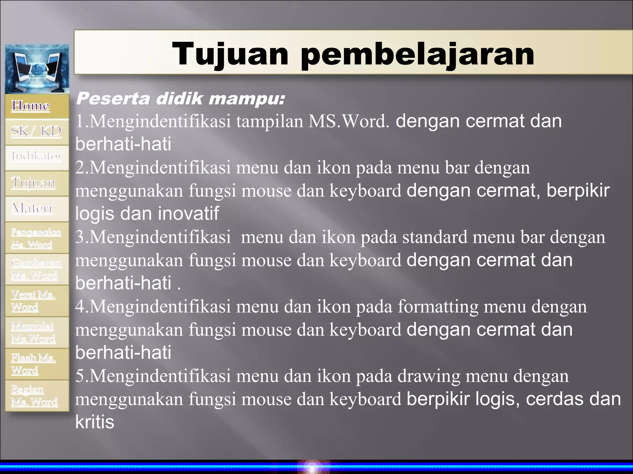Tujuan pembelajaran
Peserta didik mampu:
1.Mengindentifikasi tampilan MS.Word. dengan cermat dan
berhati-hati
2.Mengindentifikasi menu dan ikon pada menu bar dengan
menggunakan fungsi mouse dan keyboard dengan cermat, berpikir
logis dan inovatif
3.Mengindentifikasi menu dan ikon pada standard menu bar dengan
menggunakan fungsi mouse dan keyboard dengan cermat dan
berhati-hati .
4.Mengindentifikasi menu dan ikon pada formatting menu dengan
menggunakan fungsi mouse dan keyboard dengan cermat dan
berhati-hati
5.Mengindentifikasi menu dan ikon pada drawing menu dengan
menggunakan fungsi mouse dan keyboard berpikir logis, cerdas dan
kritis
 