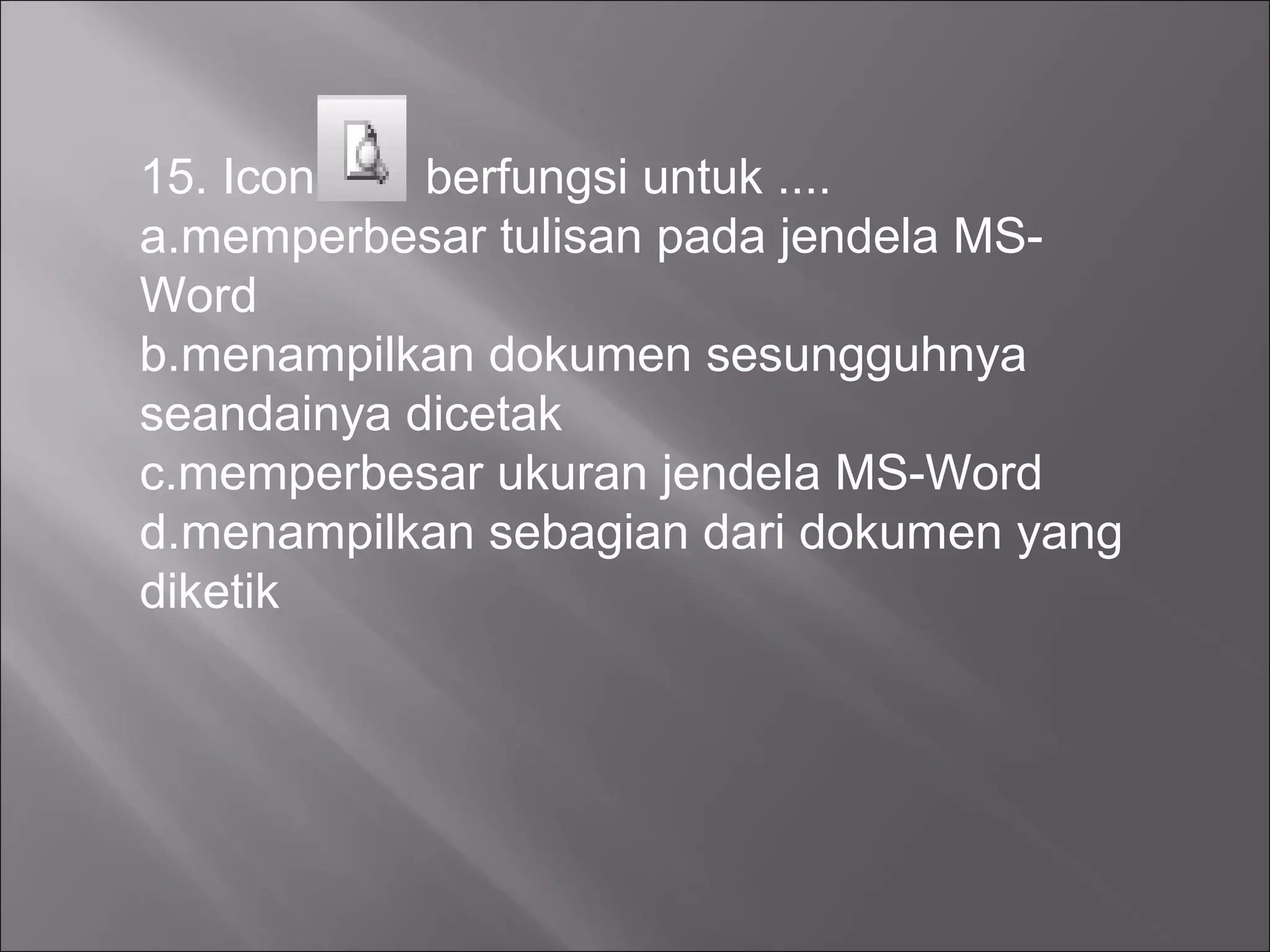 15. Icon    berfungsi untuk ....
a.memperbesar tulisan pada jendela MS-
Word
b.menampilkan dokumen sesungguhnya
seandainya dicetak
c.memperbesar ukuran jendela MS-Word
d.menampilkan sebagian dari dokumen yang
diketik
 