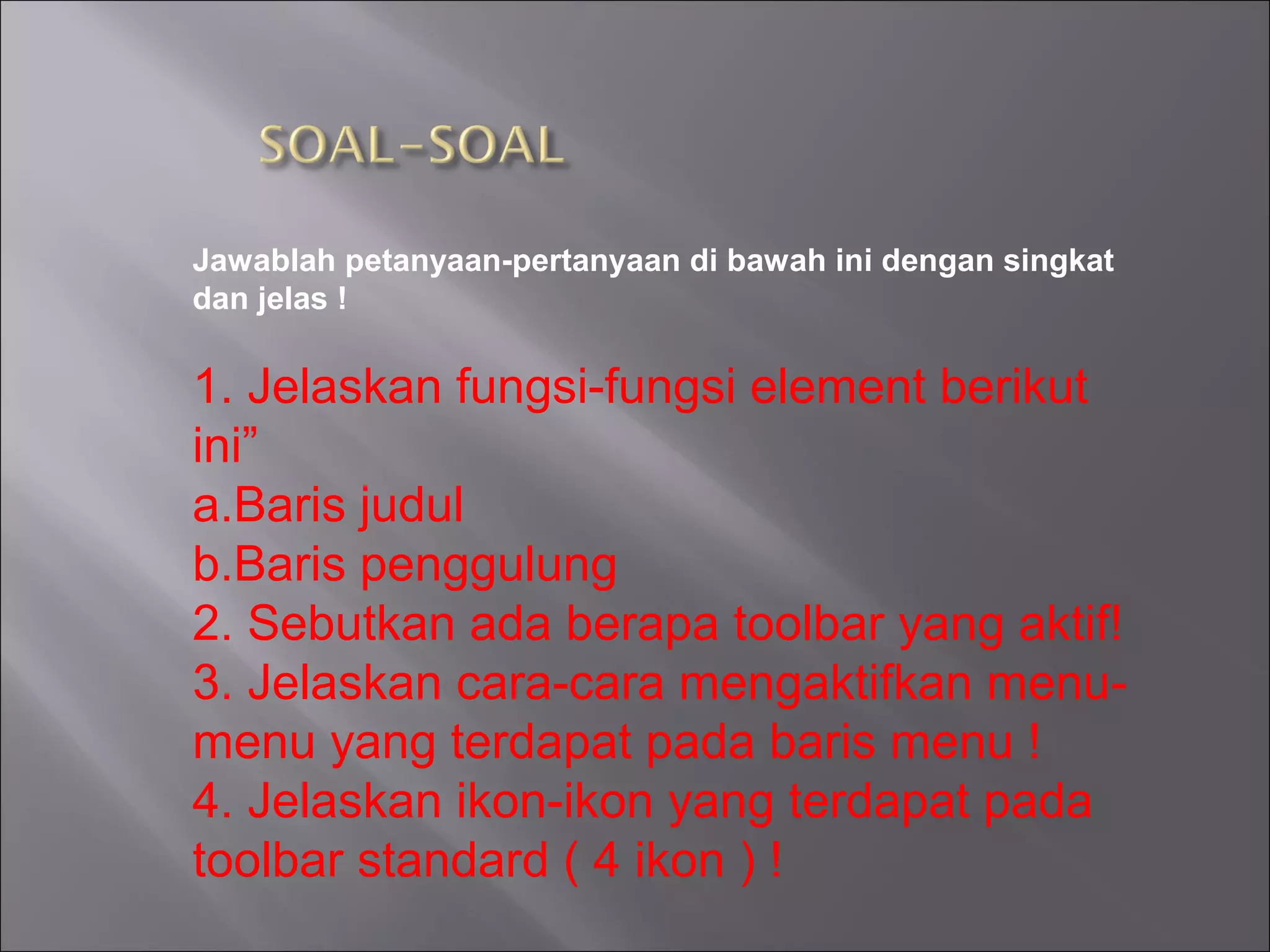 Jawablah petanyaan-pertanyaan di bawah ini dengan singkat
dan jelas !

1. Jelaskan fungsi-fungsi element berikut
ini”
a.Baris judul
b.Baris penggulung
2. Sebutkan ada berapa toolbar yang aktif!
3. Jelaskan cara-cara mengaktifkan menu-
menu yang terdapat pada baris menu !
4. Jelaskan ikon-ikon yang terdapat pada
toolbar standard ( 4 ikon ) !
 