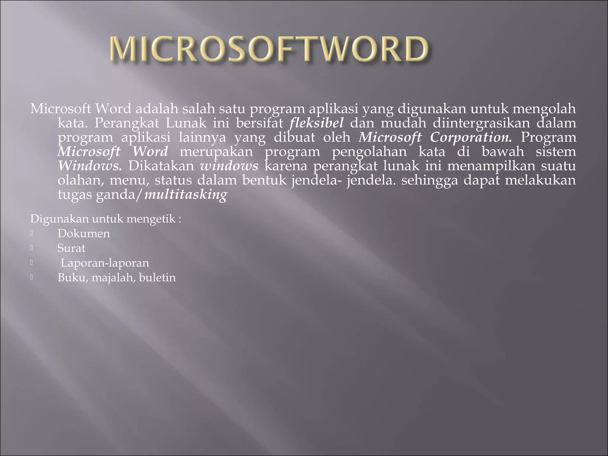 Microsoft Word adalah salah satu program aplikasi yang digunakan untuk mengolah
    kata. Perangkat Lunak ini bersifat fleksibel dan mudah diintergrasikan dalam
    program aplikasi lainnya yang dibuat oleh Microsoft Corporation. Program
    Microsoft Word merupakan program pengolahan kata di bawah sistem
    Windows. Dikatakan windows karena perangkat lunak ini menampilkan suatu
    olahan, menu, status dalam bentuk jendela- jendela. sehingga dapat melakukan
    tugas ganda/multitasking
Digunakan untuk mengetik :
   Dokumen
   Surat
    Laporan-laporan
   Buku, majalah, buletin
 