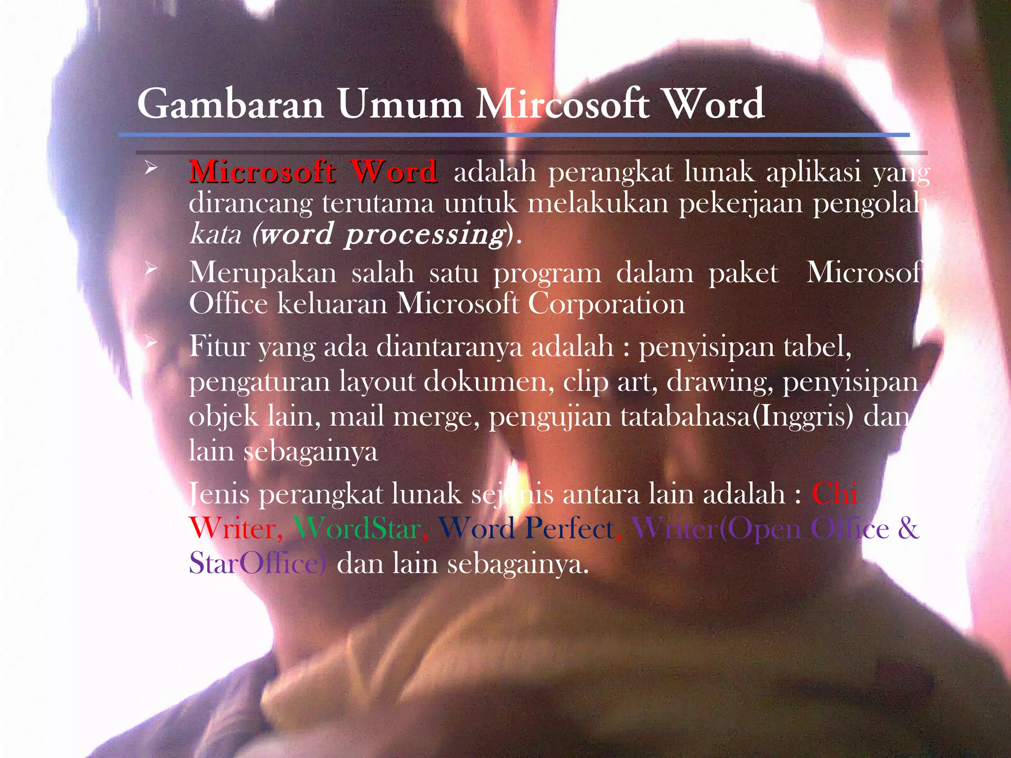 Gambaran Umum Mircosoft Word
   Microsoft Word adalah perangkat lunak aplikasi yang
    dirancang terutama untuk melakukan pekerjaan pengolah
    kata (word processing ).
   Merupakan salah satu program dalam paket Microsoft
    Office keluaran Microsoft Corporation
   Fitur yang ada diantaranya adalah : penyisipan tabel,
    pengaturan layout dokumen, clip art, drawing, penyisipan
    objek lain, mail merge, pengujian tatabahasa(Inggris) dan
    lain sebagainya
   Jenis perangkat lunak sejenis antara lain adalah : Chi
    Writer, WordStar, Word Perfect, Writer(Open Office &
    StarOffice) dan lain sebagainya.
 