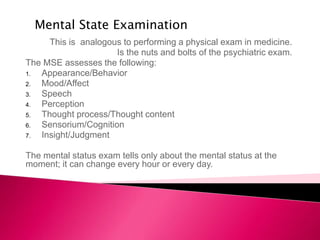 This is analogous to performing a physical exam in medicine.
Is the nuts and bolts of the psychiatric exam.
The MSE assesses the following:
1. Appearance/Behavior
2. Mood/Affect
3. Speech
4. Perception
5. Thought process/Thought content
6. Sensorium/Cognition
7. Insight/Judgment
The mental status exam tells only about the mental status at the
moment; it can change every hour or every day.
Mental State Examination
 