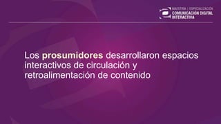 Los prosumidores desarrollaron espacios
interactivos de circulación y
retroalimentación de contenido
 