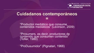 Cuidadanos contemporáneos
=
“Productor mediático que consume
contenidos mediáticos” (Levinson, 2009)
“Prosumers, es decir, productores de
contenido que consumen contenido”
(Tofler, 1980)
“ProDusumidor” (Pignatari, 1968)
 