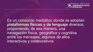 Es un consorcio mediático donde se adoptan
plataformas físicas y de lenguaje diversos,
proponiendo, de esa manera, una
navegación física, geográfica y cognitiva
entre los mensajes, algunos de ellos
interactivos y colaborativos
 