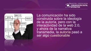 La comunicación ha sido
construida sobre la ideología
de la autoría, pero con la
interactividad de la web 2.0,
y ahora de la narrativa
transmedia, la autoría pasó a
ser algo cuestionable
 