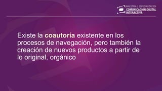 Existe la coautoría existente en los
procesos de navegación, pero también la
creación de nuevos productos a partir de
lo original, orgánico
 