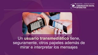 Un usuario transmediático tiene,
seguramente, otros papeles además de
mirar e interpretar los mensajes
 
