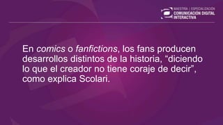En comics o fanfictions, los fans producen
desarrollos distintos de la historia, “diciendo
lo que el creador no tiene coraje de decir”,
como explica Scolari.
 