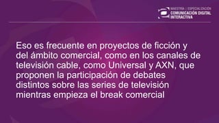 Eso es frecuente en proyectos de ficción y
del ámbito comercial, como en los canales de
televisión cable, como Universal y AXN, que
proponen la participación de debates
distintos sobre las series de televisión
mientras empieza el break comercial
 