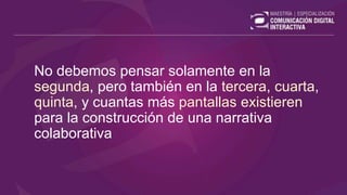 No debemos pensar solamente en la
segunda, pero también en la tercera, cuarta,
quinta, y cuantas más pantallas existieren
para la construcción de una narrativa
colaborativa
 