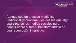 Aunque sea un proceso mediático
tradicional (monocanal), es posible que algo
aparezca en los medios sociales para
debatir sobre el tema, transformándolo en
una repercusión interactiva
 