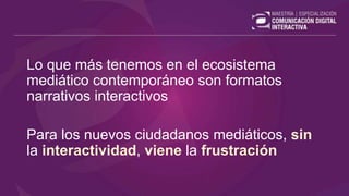 Lo que más tenemos en el ecosistema
mediático contemporáneo son formatos
narrativos interactivos
Para los nuevos ciudadanos mediáticos, sin
la interactividad, viene la frustración
 