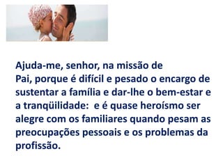 Ajuda-me, senhor, na missão de Pai, porque é difícil e pesado o encargo de sustentar a família e dar-lhe o bem-estar e a tranqüilidade: e é quase heroísmo ser alegre com os familiares quando pesam as preocupações pessoais e os problemas da profissão.