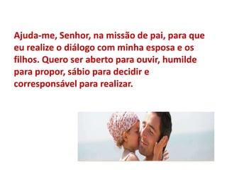 Ajuda-me, Senhor, na missão de pai, para que eu realize o diálogo com minha esposa e os filhos. Quero ser aberto para ouvir, humilde para propor, sábio para decidir e corresponsável para realizar.