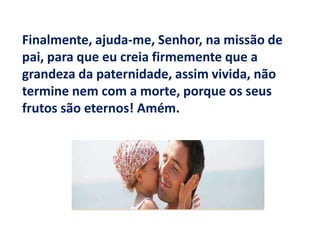 Finalmente, ajuda-me, Senhor, na missão de pai, para que eu creia firmemente que a grandeza da paternidade, assim vivida, não termine nem com a morte, porque os seus frutos são eternos! Amém.