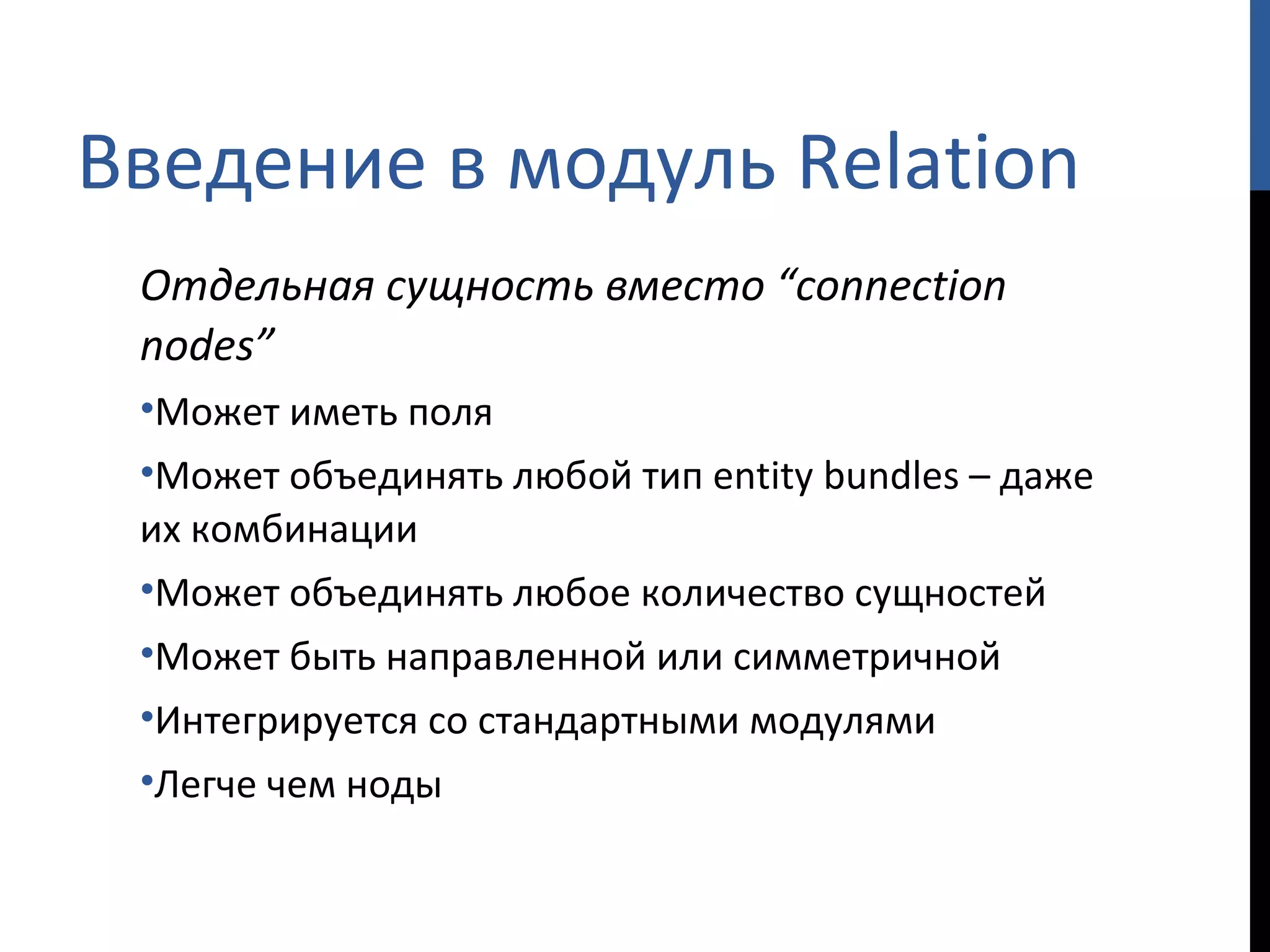Введение в модуль  Relation Отдельная сущность вместо  “connection nodes” Может иметь поля Может объединять любой тип  entity bundles  – даже их комбинации Может объединять любое количество сущностей Может быть направленной или симметричной Интегрируется со стандартными модулями Легче чем ноды 