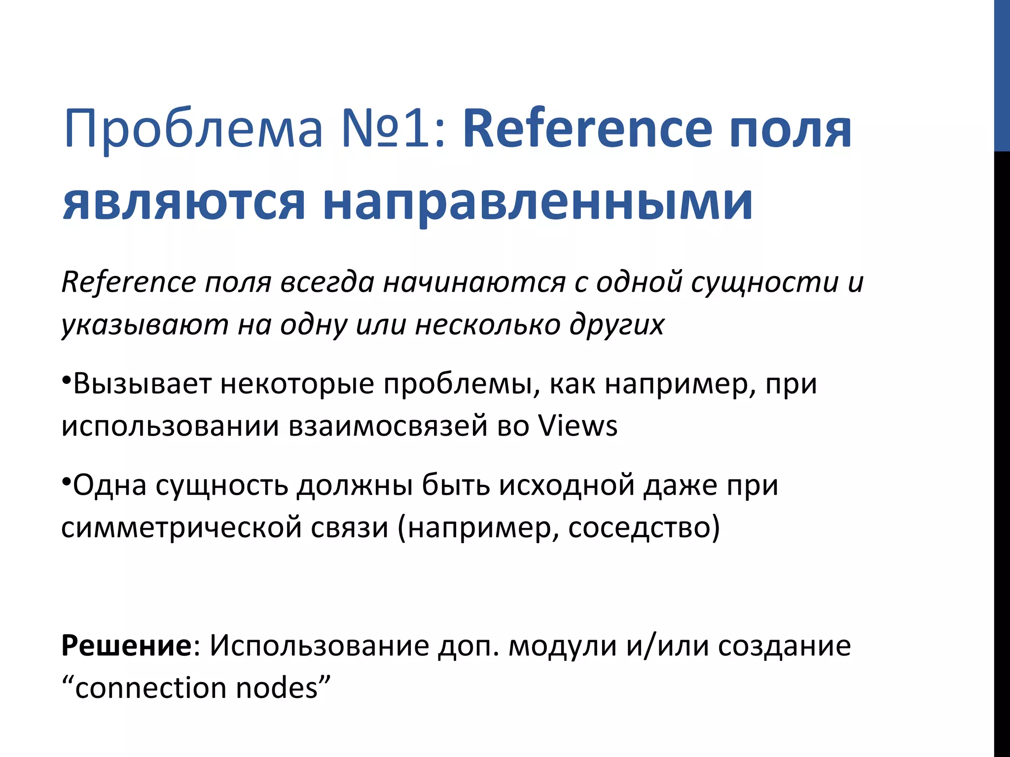 Проблема №1:  Reference  поля являются направленными Reference  поля всегда начинаются с одной сущности и указывают на одну или несколько других Вызывает некоторые проблемы, как например, при использовании взаимосвязей во  Views Одна сущность должны быть исходной даже при симметрической связи  ( например, соседство) Решение : Использование доп. модули и/или создание  “connection nodes” 