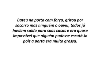 Bateu na porta com força, gritou por socorro mas ninguém o ouviu, todos já haviam saído para suas casas e era quase impossível que alguém pudesse escutá-lo pois a porta era muito grossa.