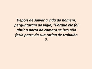 Depois de salvar a vida do homem, perguntaram ao vigia, “Porque ele foi abrir a porta da camara se isto não fazia parte da sua rotina de trabalho ?.
