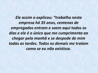 Ele assim o explicou: “trabalho nesta empresa há 35 anos, centenas de empregados entram e saem aqui todos os dias e ele é o único que me cumprimenta ao chegar pela manhã e se despede de mim todas as tardes. Todos os demais me tratam como se eu não existisse.