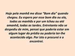 Hoje pela manhã me disse “Bom dia” quando chegou. Eu espero por esse bom dia ou ola, todas as manhãs e por um tchau ou até amanhã, todas as tardes. Entretanto não se despediu de mim, pensei que poderia estar em algum lugar do prédio ou poderia ter-lhe acontecido algo. Por isto o procurei e o encontrei. 
