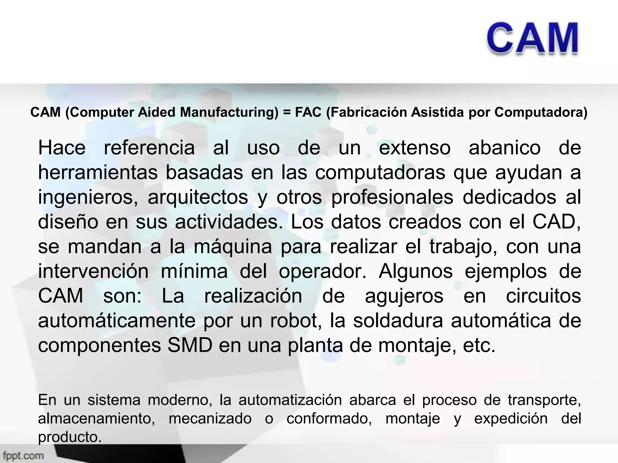 CAM (Computer Aided Manufacturing) = FAC (Fabricación Asistida por Computadora)

 Hace referencia al uso de un extenso abanico de
 herramientas basadas en las computadoras que ayudan a
 ingenieros, arquitectos y otros profesionales dedicados al
 diseño en sus actividades. Los datos creados con el CAD,
 se mandan a la máquina para realizar el trabajo, con una
 intervención mínima del operador. Algunos ejemplos de
 CAM son: La realización de agujeros en circuitos
 automáticamente por un robot, la soldadura automática de
 componentes SMD en una planta de montaje, etc.

 En un sistema moderno, la automatización abarca el proceso de transporte,
 almacenamiento, mecanizado o conformado, montaje y expedición del
 producto.
 