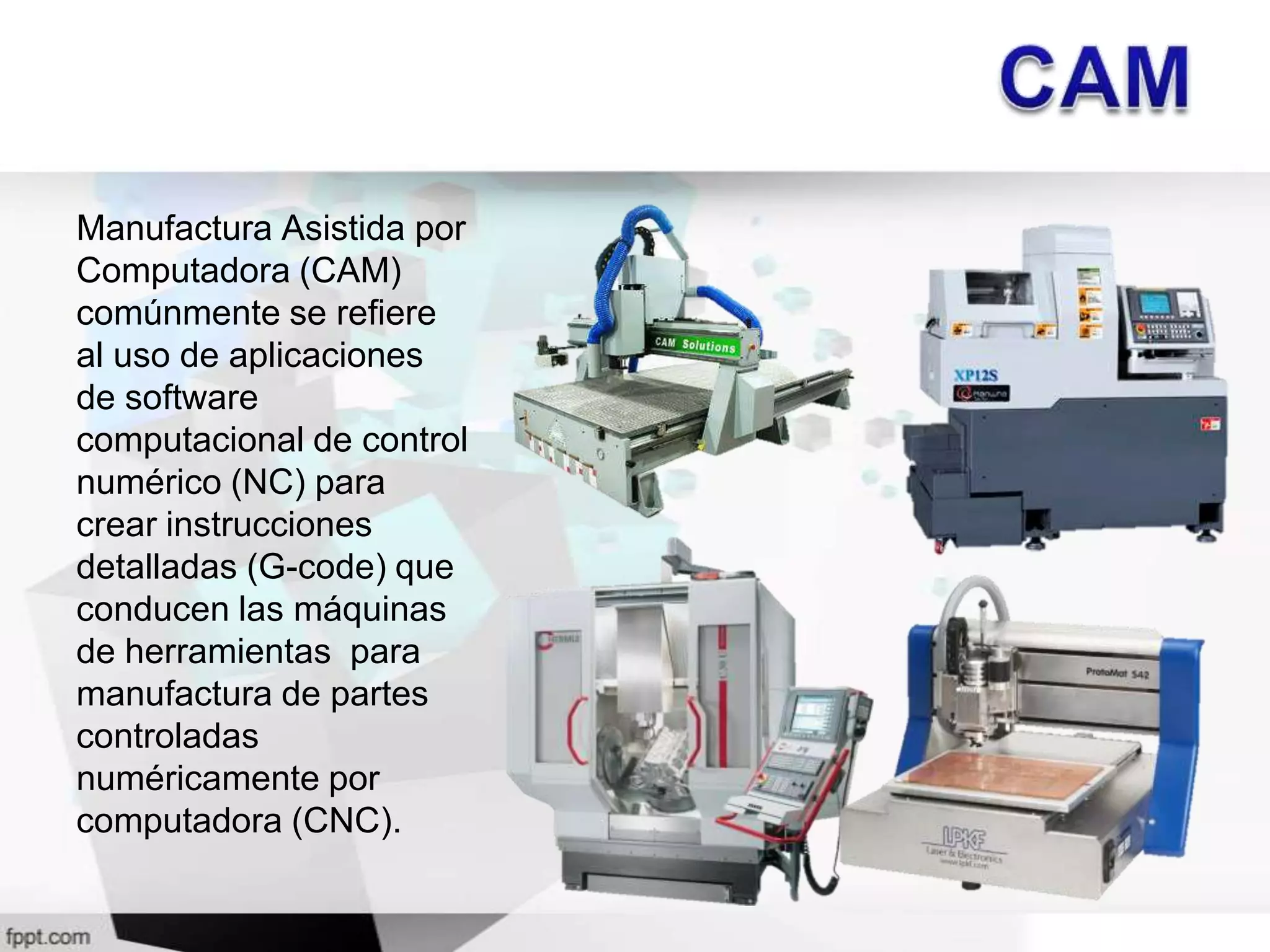 Manufactura Asistida por
Computadora (CAM)
comúnmente se refiere
al uso de aplicaciones
de software
computacional de control
numérico (NC) para
crear instrucciones
detalladas (G-code) que
conducen las máquinas
de herramientas para
manufactura de partes
controladas
numéricamente por
computadora (CNC).
 