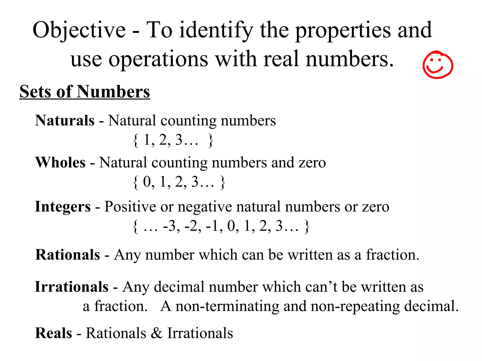 Objective - To identify the properties and use operations with real numbers. Sets of Numbers Naturals  - Natural counting numbers { 1, 2, 3…  }  Wholes  - Natural counting numbers and zero { 0, 1, 2, 3… } Integers  - Positive or negative natural numbers or zero { … -3, -2, -1, 0, 1, 2, 3… } Rationals  - Any number which can be written as a fraction. Irrationals  - Any decimal number which can’t be written as  a fraction.  A non-terminating and non-repeating decimal. Reals  - Rationals & Irrationals 
